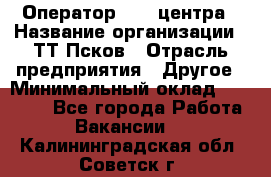 Оператор Call-центра › Название организации ­ ТТ-Псков › Отрасль предприятия ­ Другое › Минимальный оклад ­ 17 000 - Все города Работа » Вакансии   . Калининградская обл.,Советск г.